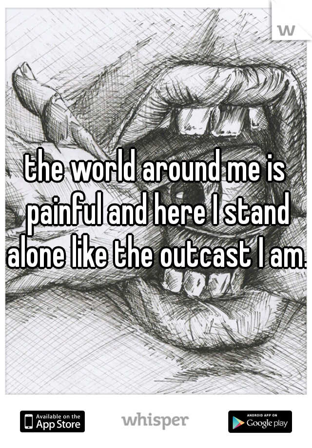 the world around me is painful and here I stand alone like the outcast I am..