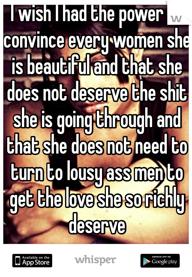 I wish I had the power to convince every women she is beautiful and that she does not deserve the shit she is going through and that she does not need to turn to lousy ass men to get the love she so richly deserve