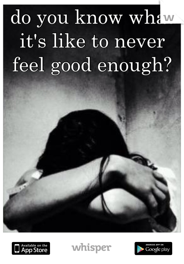 do you know what it's like to never feel good enough? 