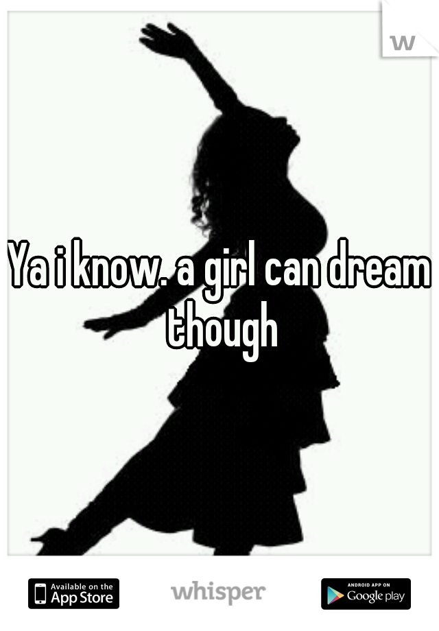 Ya i know. a girl can dream though