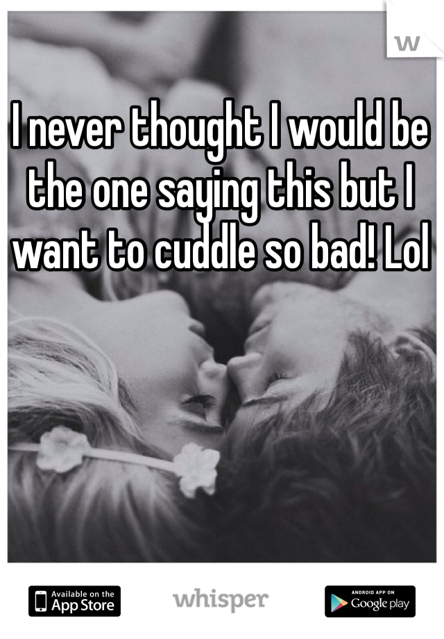 I never thought I would be the one saying this but I want to cuddle so bad! Lol 