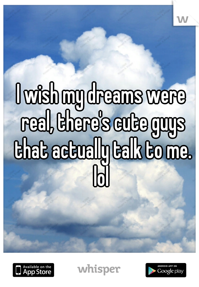I wish my dreams were real, there's cute guys that actually talk to me. lol 