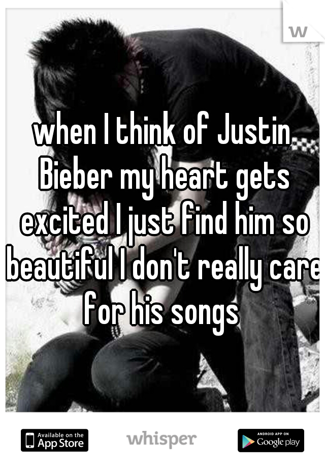 when I think of Justin Bieber my heart gets excited I just find him so beautiful I don't really care for his songs 