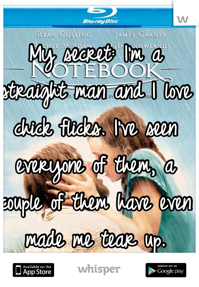 My secret: I'm a straight man and I love chick flicks. I've seen everyone of them, a couple of them have even made me tear up. 