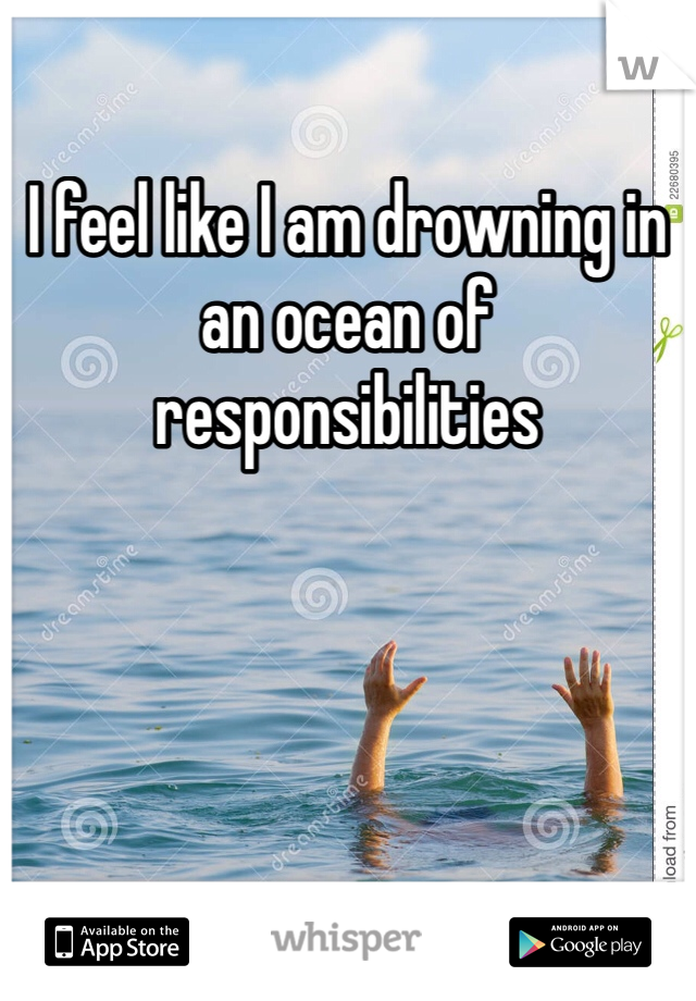 I feel like I am drowning in an ocean of responsibilities
