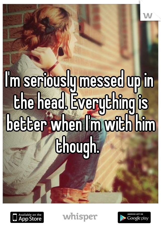 I'm seriously messed up in the head. Everything is better when I'm with him though.  