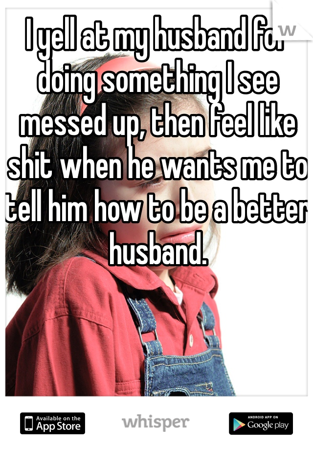 I yell at my husband for doing something I see messed up, then feel like shit when he wants me to tell him how to be a better husband. 