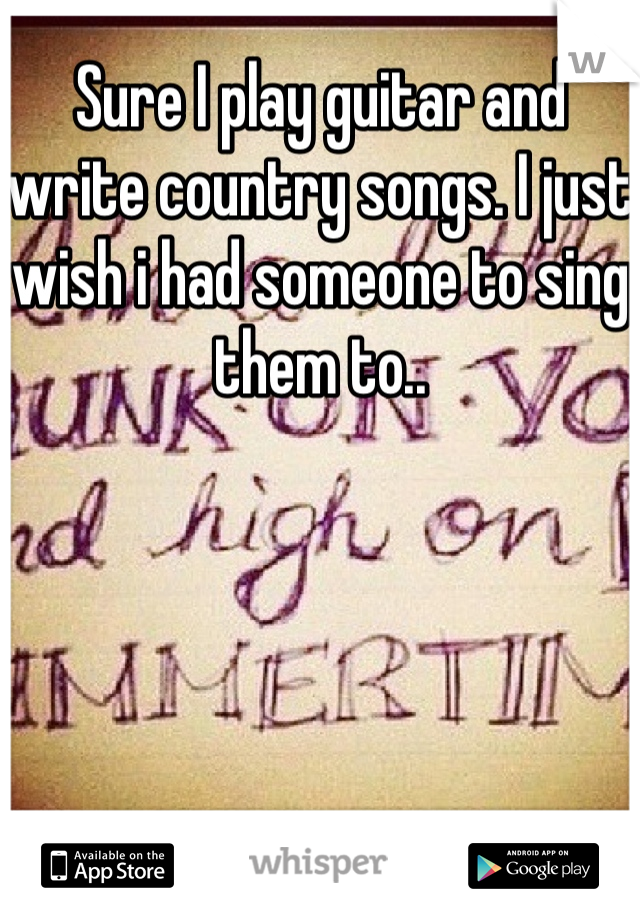 Sure I play guitar and write country songs. I just wish i had someone to sing them to..