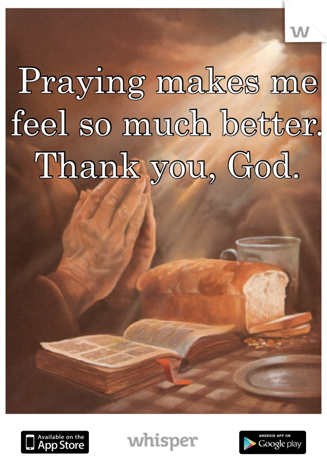 Praying makes me feel so much better. Thank you, God.