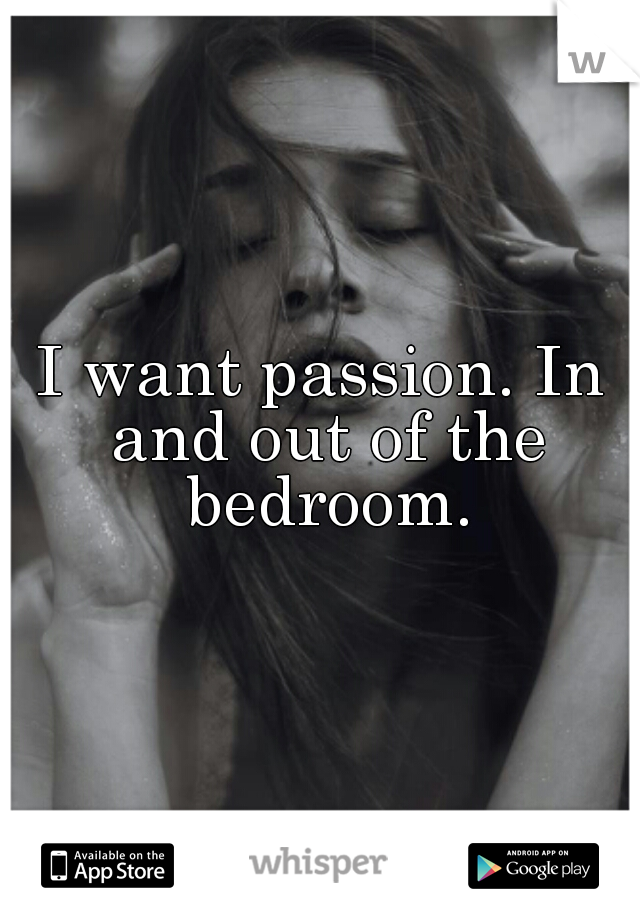 I want passion. In and out of the bedroom.