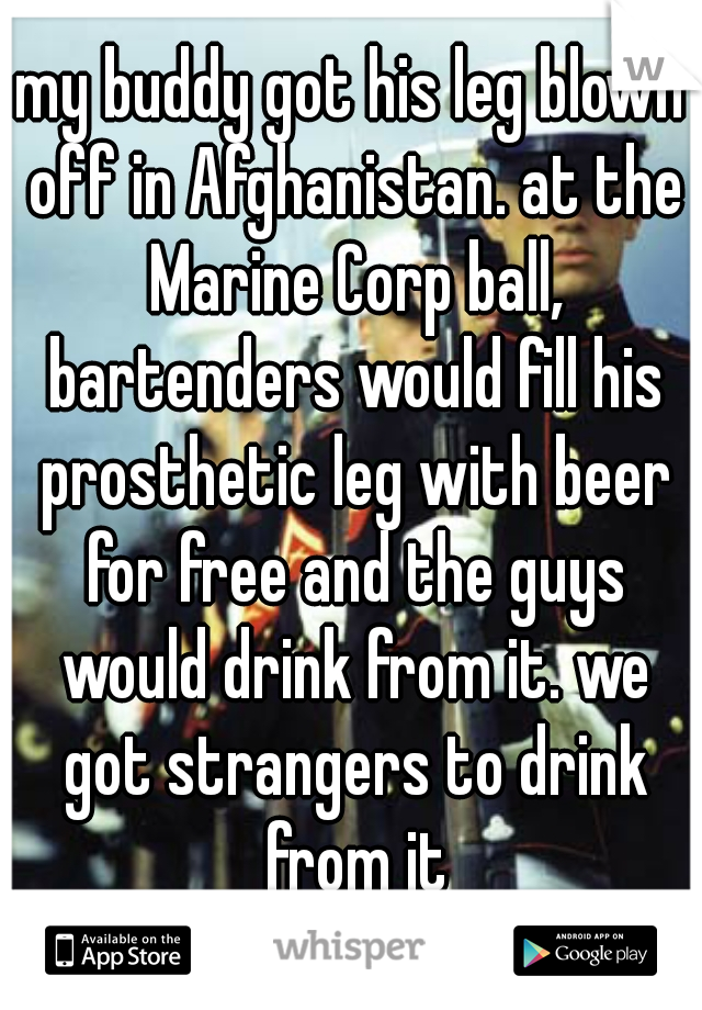 my buddy got his leg blown off in Afghanistan. at the Marine Corp ball, bartenders would fill his prosthetic leg with beer for free and the guys would drink from it. we got strangers to drink from it