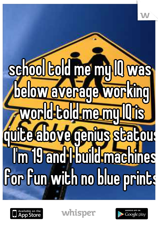 school told me my IQ was below average working world told me my IQ is quite above genius statous   I'm 19 and I build machines for fun with no blue prints 