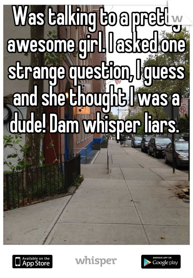 Was talking to a pretty awesome girl. I asked one strange question, I guess and she thought I was a dude! Dam whisper liars. 