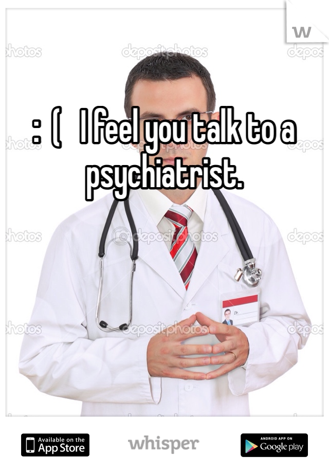 :  (   I feel you talk to a psychiatrist.