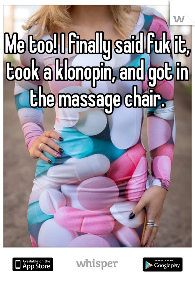 Me too! I finally said fuk it, took a klonopin, and got in the massage chair. 