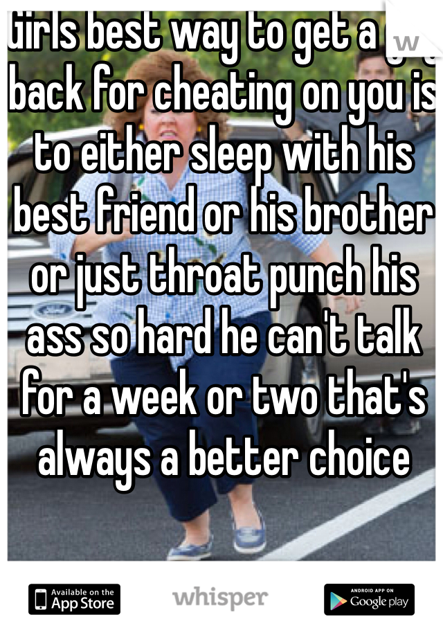 Girls best way to get a guy back for cheating on you is to either sleep with his best friend or his brother or just throat punch his ass so hard he can't talk for a week or two that's always a better choice 