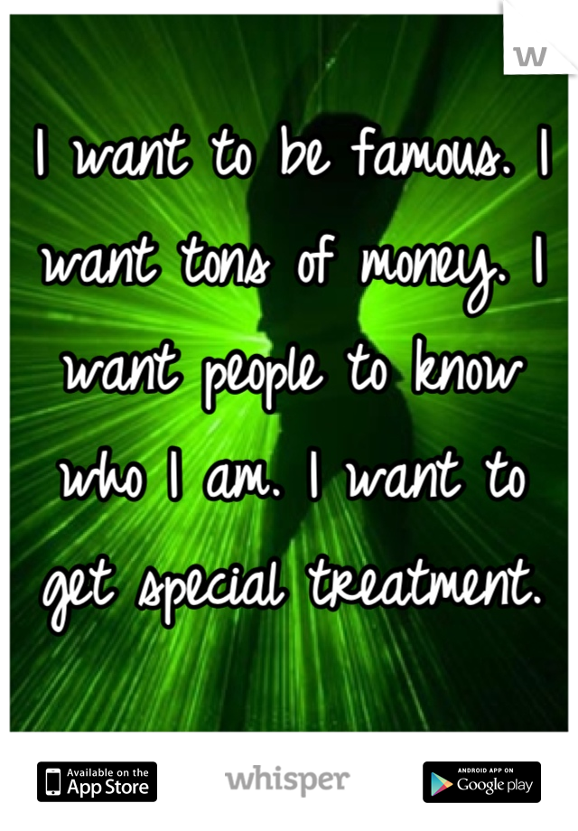 I want to be famous. I want tons of money. I want people to know who I am. I want to get special treatment.