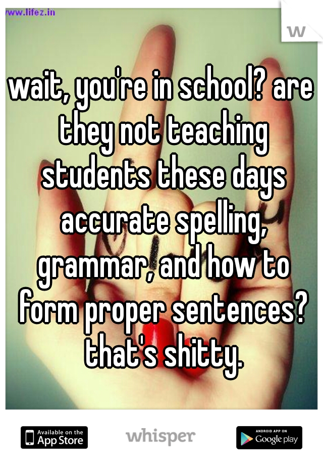 wait, you're in school? are they not teaching students these days accurate spelling, grammar, and how to form proper sentences? that's shitty.