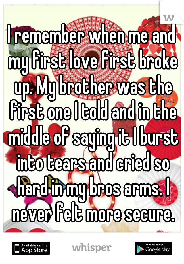 I remember when me and my first love first broke up. My brother was the first one I told and in the middle of saying it I burst into tears and cried so hard in my bros arms. I never felt more secure.