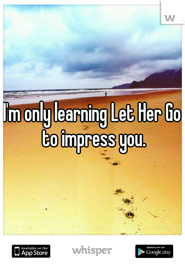 I'm only learning Let Her Go to impress you.