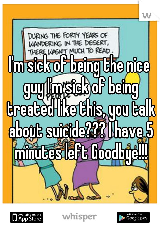 I'm sick of being the nice guy I'm sick of being treated like this, you talk about suicide??? I have 5 minutes left Goodbye!!!