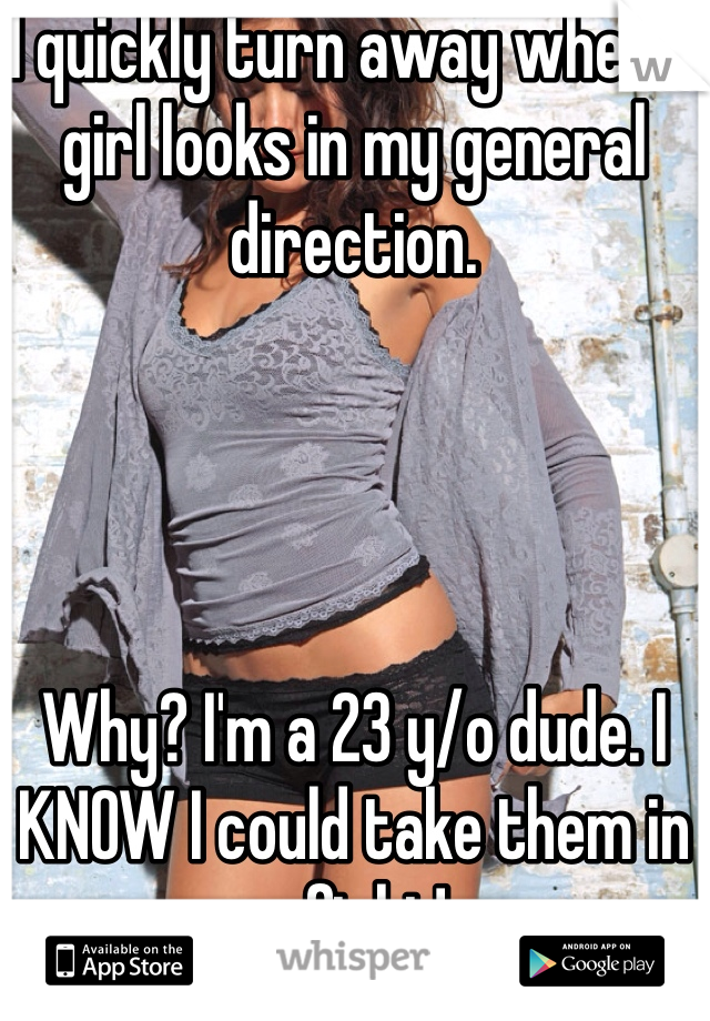 I quickly turn away when a girl looks in my general direction.




Why? I'm a 23 y/o dude. I KNOW I could take them in a fight!
