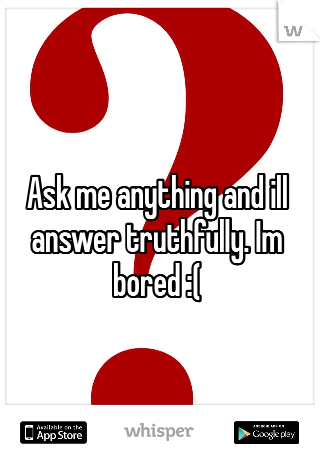 Ask me anything and ill answer truthfully. Im bored :(  