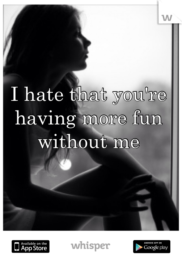 I hate that you're having more fun without me