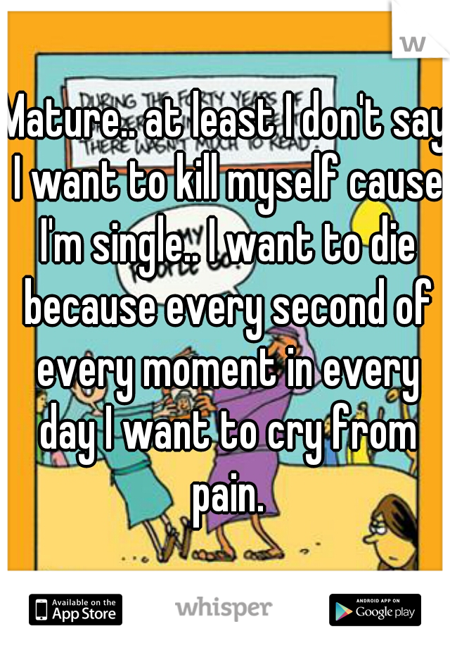 Mature.. at least I don't say I want to kill myself cause I'm single.. I want to die because every second of every moment in every day I want to cry from pain.