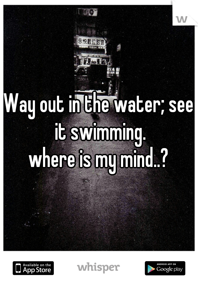 Way out in the water; see it swimming.
 where is my mind..? 