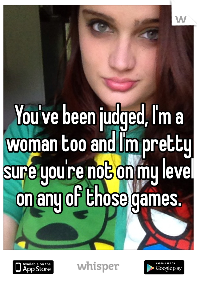 You've been judged, I'm a woman too and I'm pretty sure you're not on my level on any of those games. 