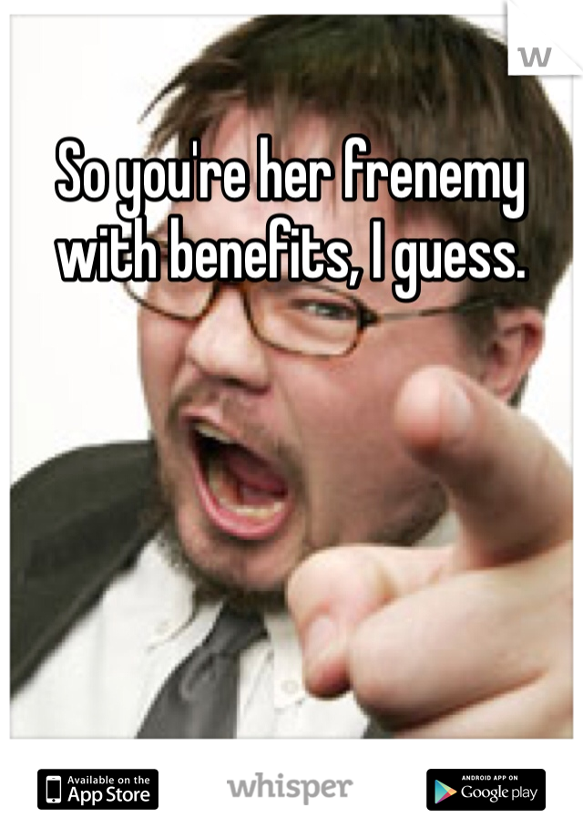 So you're her frenemy with benefits, I guess. 