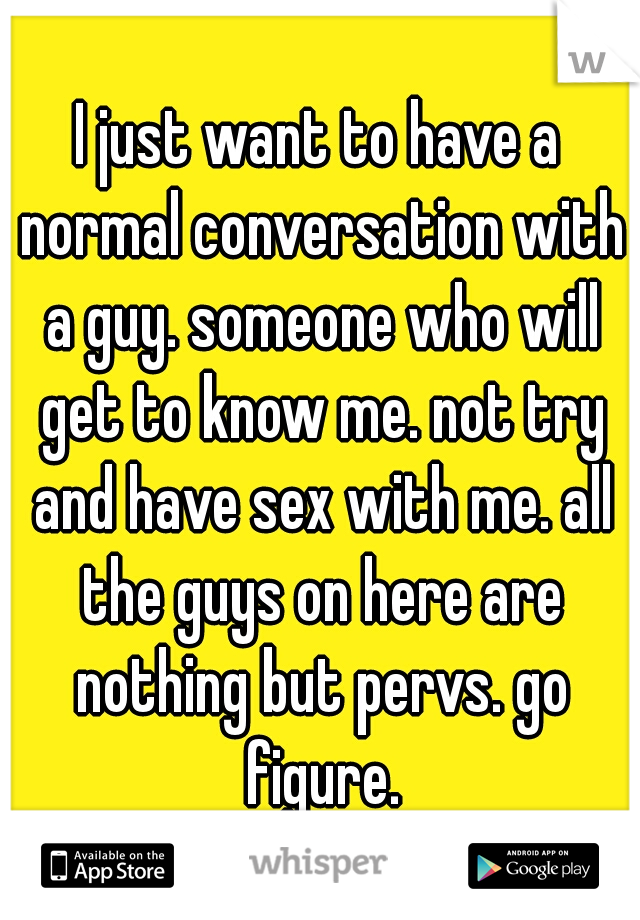 I just want to have a normal conversation with a guy. someone who will get to know me. not try and have sex with me. all the guys on here are nothing but pervs. go figure.