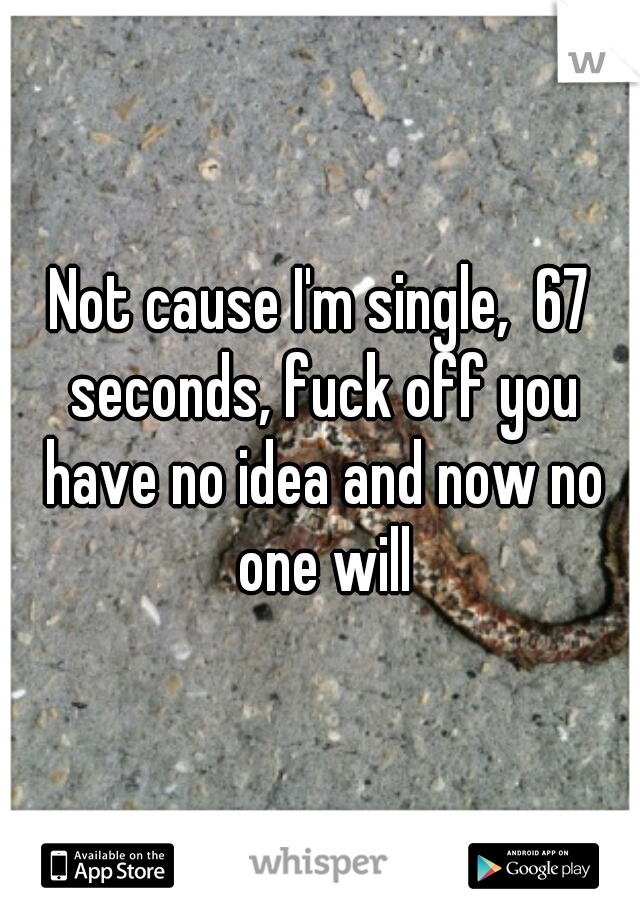 Not cause I'm single,  67 seconds, fuck off you have no idea and now no one will