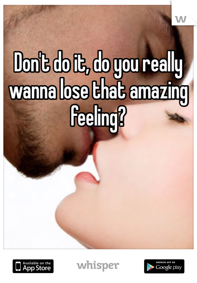 Don't do it, do you really wanna lose that amazing feeling?