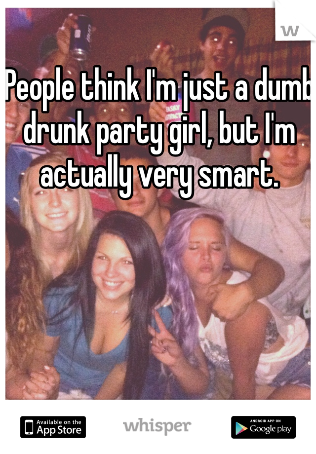 People think I'm just a dumb drunk party girl, but I'm actually very smart. 