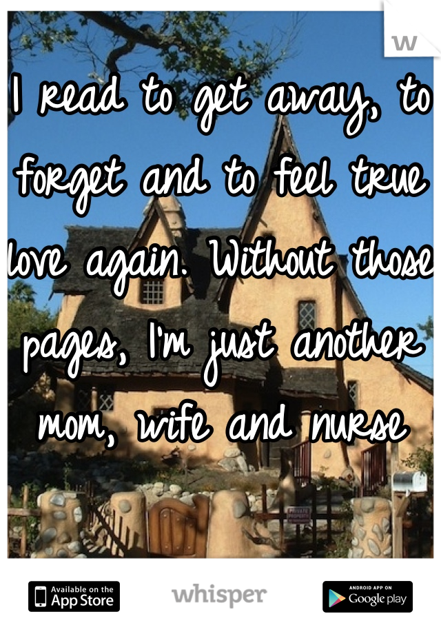 I read to get away, to forget and to feel true love again. Without those pages, I'm just another mom, wife and nurse 