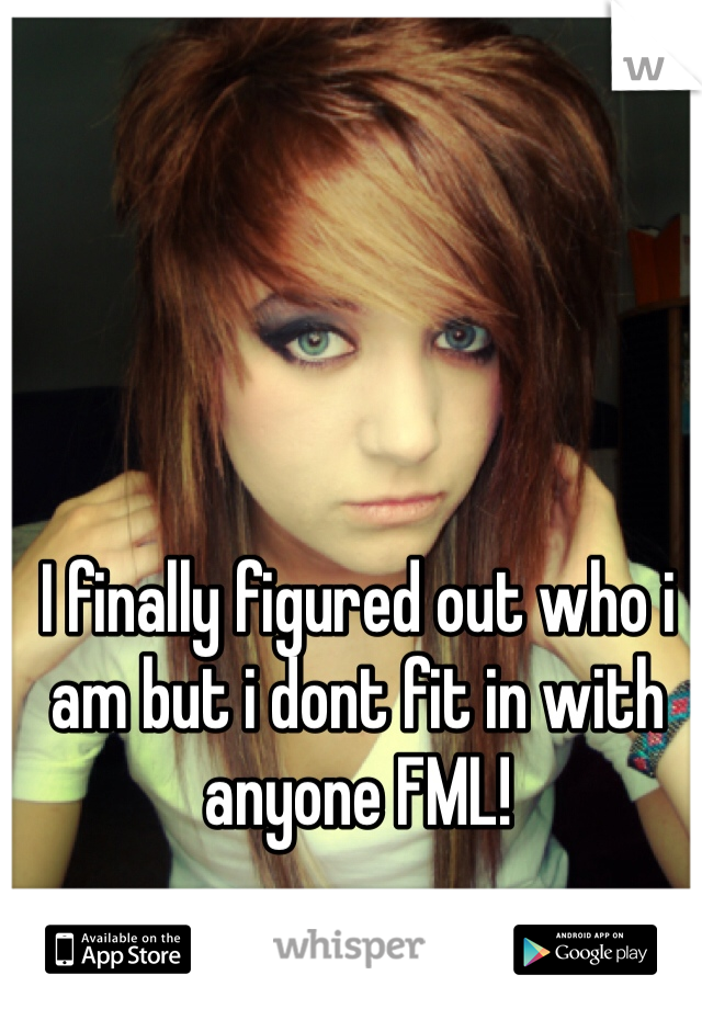 I finally figured out who i am but i dont fit in with anyone FML!