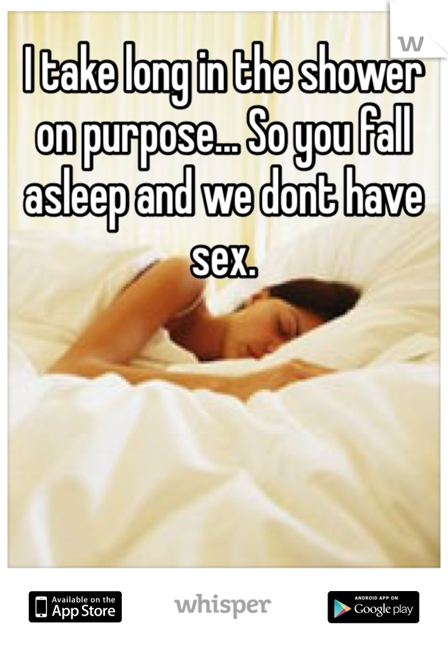 I take long in the shower on purpose... So you fall asleep and we dont have sex.