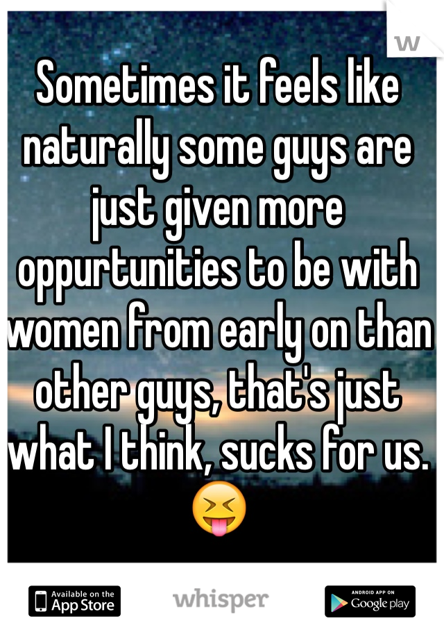 Sometimes it feels like naturally some guys are just given more oppurtunities to be with women from early on than other guys, that's just what I think, sucks for us. 😝