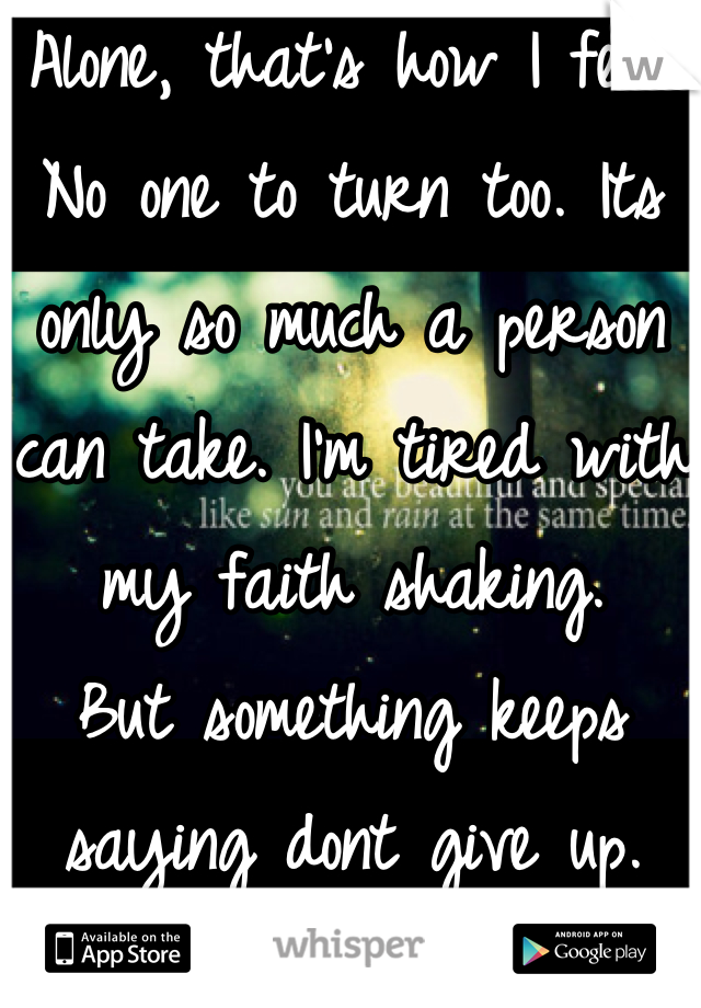 Alone, that's how I feel. No one to turn too. Its only so much a person can take. I'm tired with my faith shaking.
But something keeps saying dont give up.