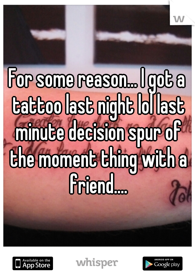 For some reason... I got a tattoo last night lol last minute decision spur of the moment thing with a friend....