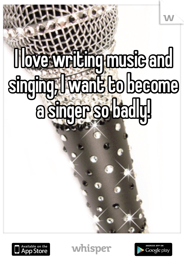 I love writing music and singing, I want to become a singer so badly!