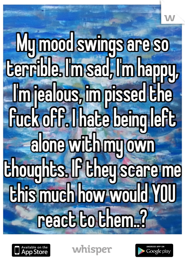 My mood swings are so terrible. I'm sad, I'm happy, I'm jealous, im pissed the fuck off. I hate being left alone with my own thoughts. If they scare me this much how would YOU react to them..? 