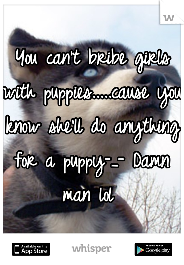 You can't bribe girls with puppies.....cause you know she'll do anything for a puppy-_- Damn man lol 