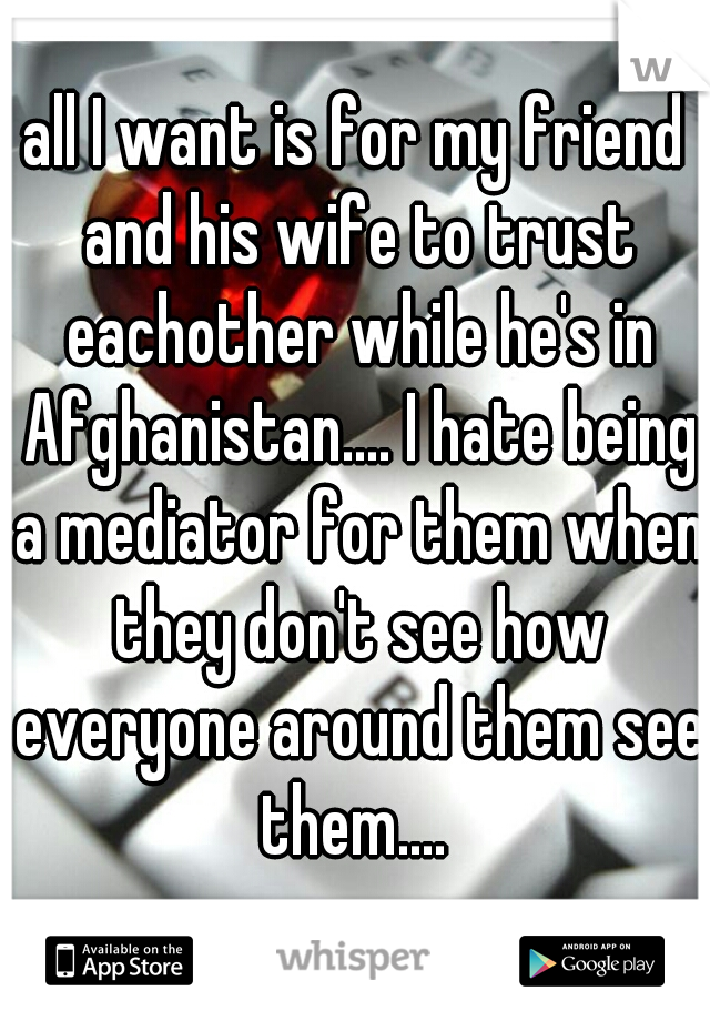 all I want is for my friend and his wife to trust eachother while he's in Afghanistan.... I hate being a mediator for them when they don't see how everyone around them see them.... 