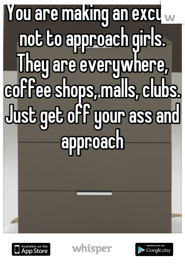 You are making an excuse not to approach girls.   They are everywhere, coffee shops, malls, clubs.   Just get off your ass and approach