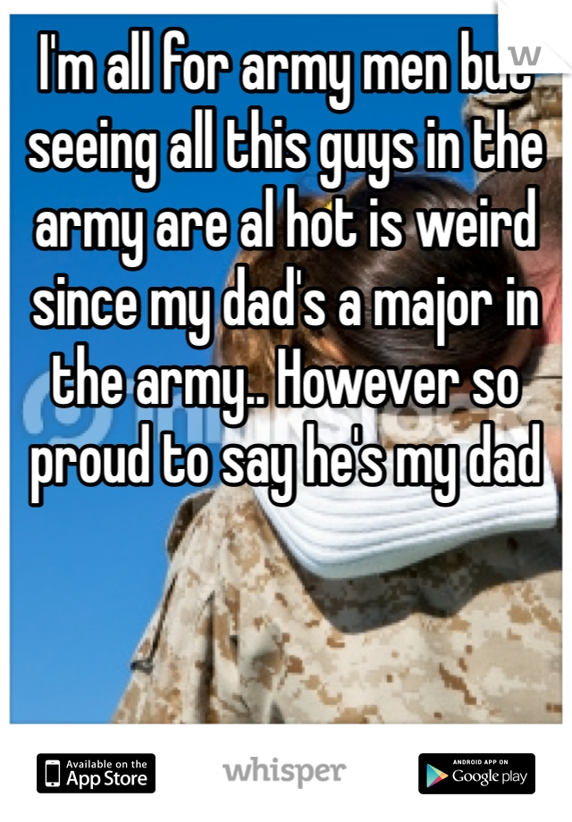 I'm all for army men but seeing all this guys in the army are al hot is weird since my dad's a major in the army.. However so proud to say he's my dad  