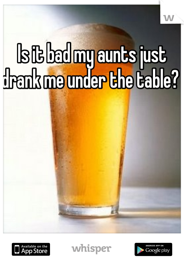Is it bad my aunts just drank me under the table? 