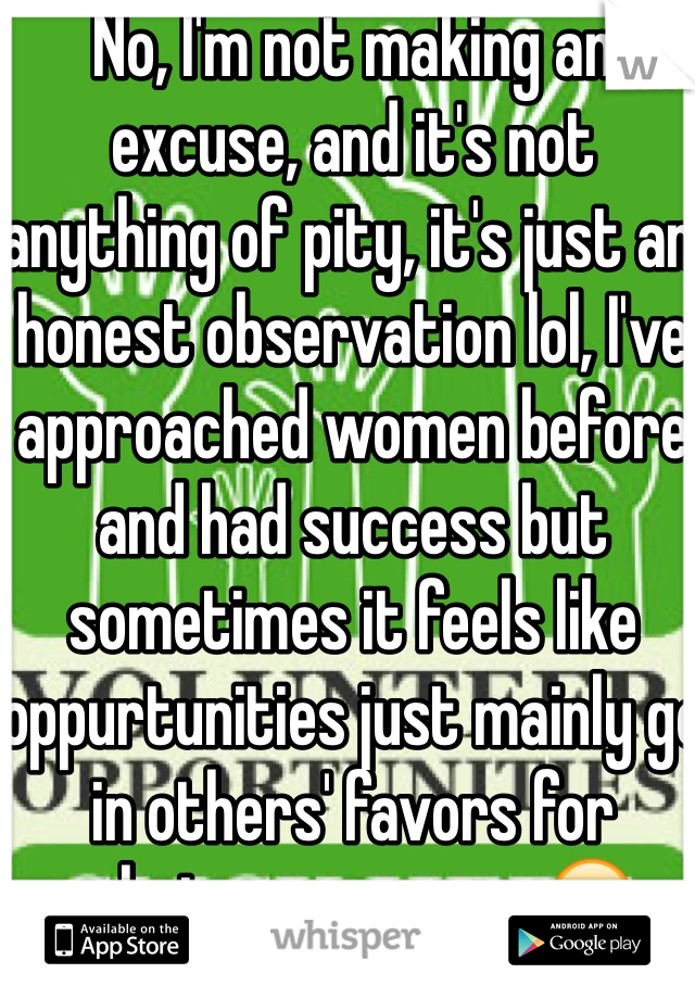 No, I'm not making an excuse, and it's not anything of pity, it's just an honest observation lol, I've approached women before and had success but sometimes it feels like oppurtunities just mainly go in others' favors for whatever reason. 😊